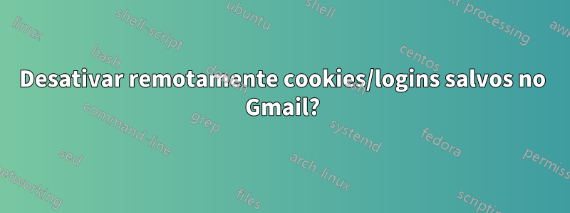 Desativar remotamente cookies/logins salvos no Gmail?