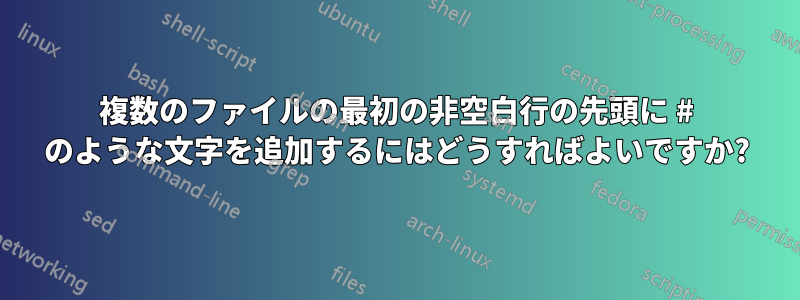 複数のファイルの最初の非空白行の先頭に # のような文字を追加するにはどうすればよいですか?