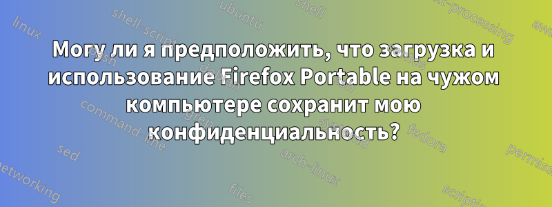 Могу ли я предположить, что загрузка и использование Firefox Portable на чужом компьютере сохранит мою конфиденциальность?