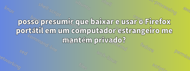 posso presumir que baixar e usar o Firefox portátil em um computador estrangeiro me mantém privado?