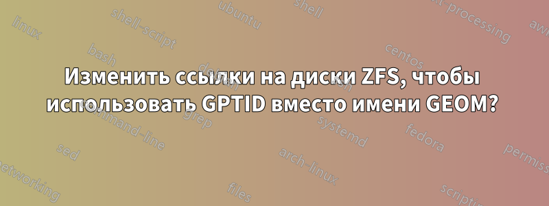 Изменить ссылки на диски ZFS, чтобы использовать GPTID вместо имени GEOM?