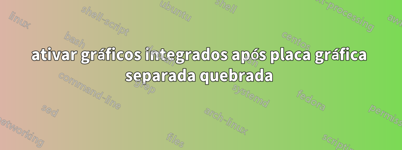ativar gráficos integrados após placa gráfica separada quebrada