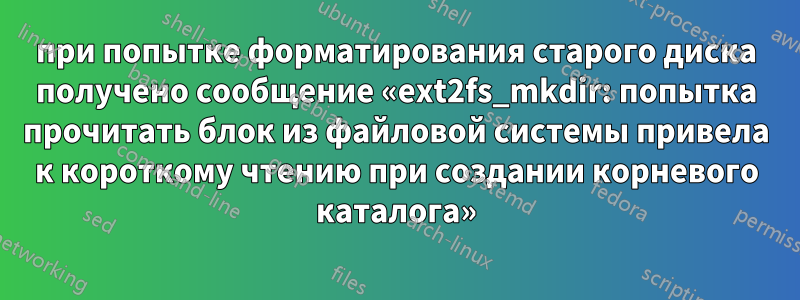 при попытке форматирования старого диска получено сообщение «ext2fs_mkdir: попытка прочитать блок из файловой системы привела к короткому чтению при создании корневого каталога»