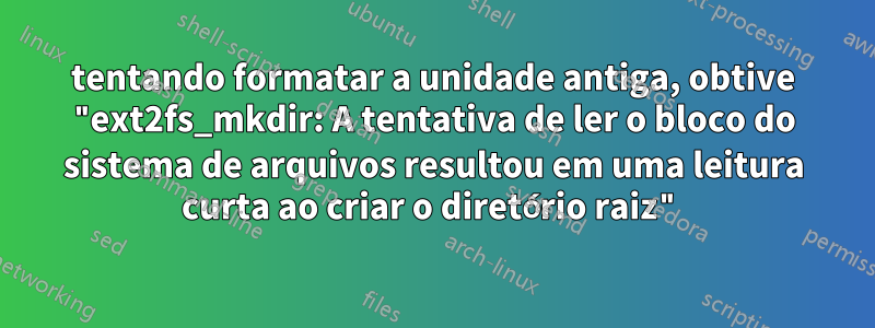 tentando formatar a unidade antiga, obtive "ext2fs_mkdir: A tentativa de ler o bloco do sistema de arquivos resultou em uma leitura curta ao criar o diretório raiz"