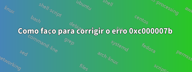 Como faço para corrigir o erro 0xc000007b