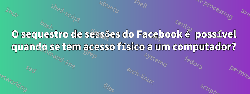 O sequestro de sessões do Facebook é possível quando se tem acesso físico a um computador?