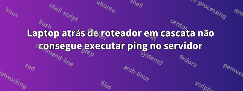 Laptop atrás de roteador em cascata não consegue executar ping no servidor