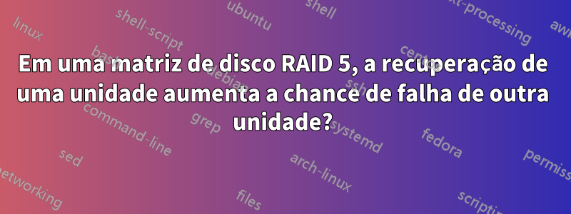 Em uma matriz de disco RAID 5, a recuperação de uma unidade aumenta a chance de falha de outra unidade?