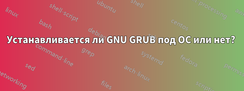 Устанавливается ли GNU GRUB под ОС или нет?