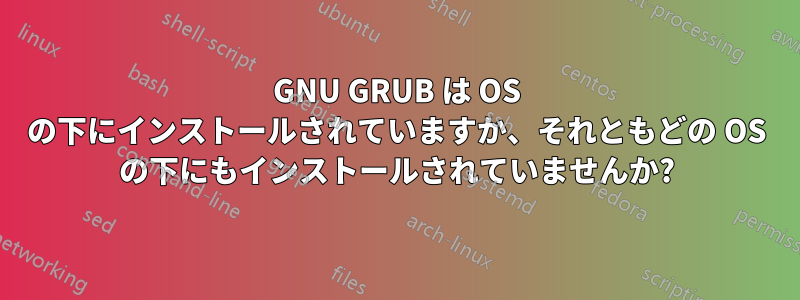 GNU GRUB は OS の下にインストールされていますか、それともどの OS の下にもインストールされていませんか?