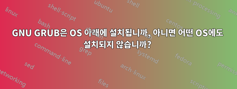 GNU GRUB은 OS 아래에 설치됩니까, 아니면 어떤 OS에도 설치되지 않습니까?