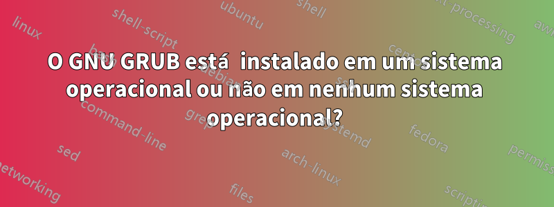 O GNU GRUB está instalado em um sistema operacional ou não em nenhum sistema operacional?