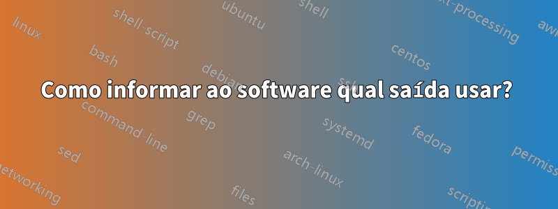 Como informar ao software qual saída usar?