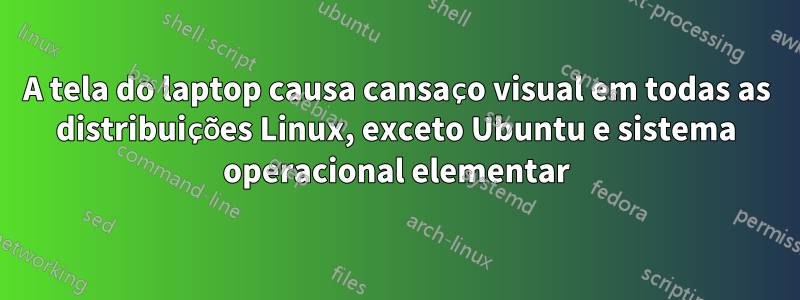 A tela do laptop causa cansaço visual em todas as distribuições Linux, exceto Ubuntu e sistema operacional elementar