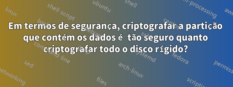 Em termos de segurança, criptografar a partição que contém os dados é tão seguro quanto criptografar todo o disco rígido?