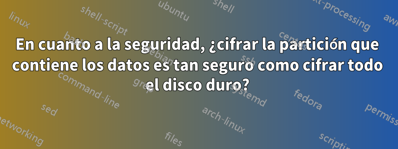 En cuanto a la seguridad, ¿cifrar la partición que contiene los datos es tan seguro como cifrar todo el disco duro?