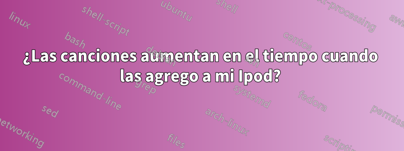 ¿Las canciones aumentan en el tiempo cuando las agrego a mi Ipod?