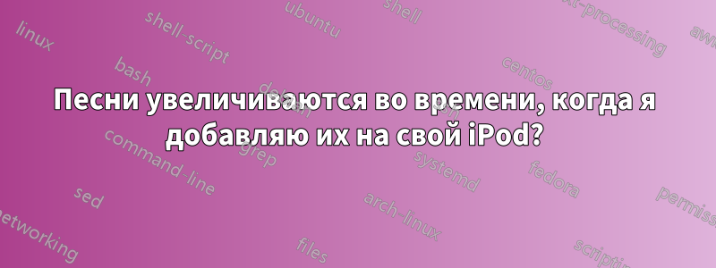 Песни увеличиваются во времени, когда я добавляю их на свой iPod?