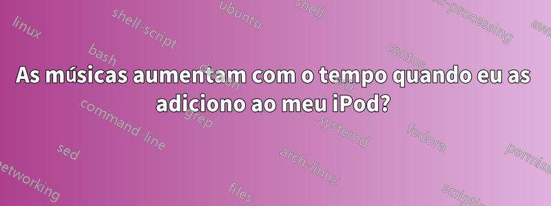 As músicas aumentam com o tempo quando eu as adiciono ao meu iPod?