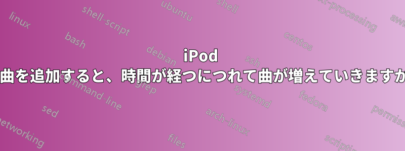 iPod に曲を追加すると、時間が経つにつれて曲が増えていきますか?