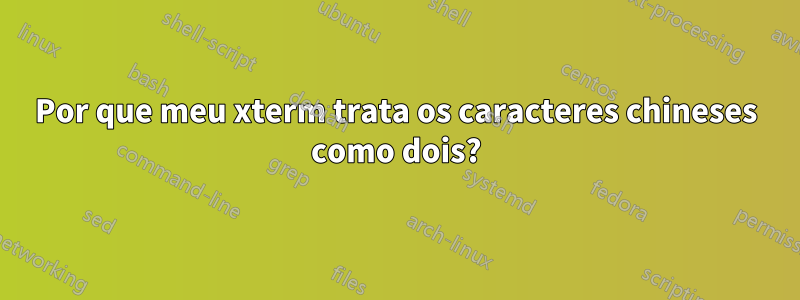 Por que meu xterm trata os caracteres chineses como dois?