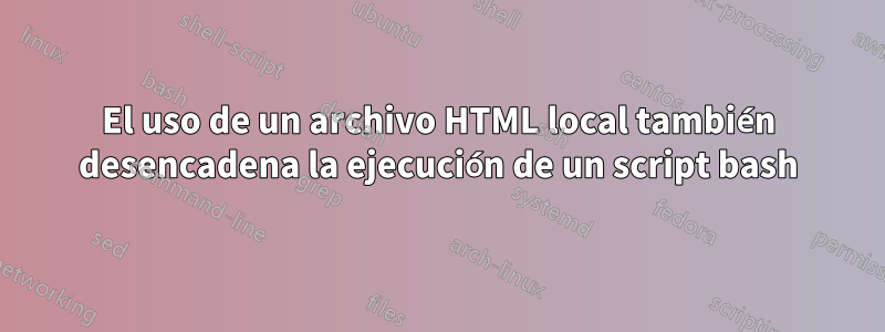 El uso de un archivo HTML local también desencadena la ejecución de un script bash