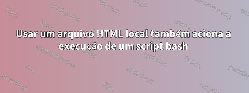 Usar um arquivo HTML local também aciona a execução de um script bash