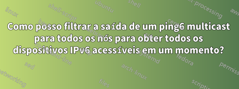 Como posso filtrar a saída de um ping6 multicast para todos os nós para obter todos os dispositivos IPv6 acessíveis em um momento?