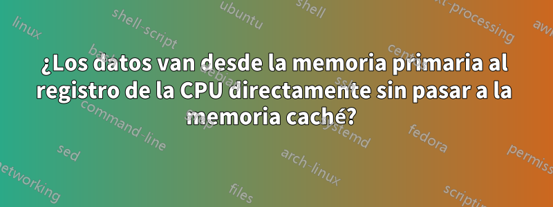 ¿Los datos van desde la memoria primaria al registro de la CPU directamente sin pasar a la memoria caché? 