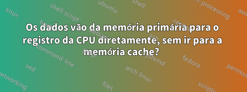 Os dados vão da memória primária para o registro da CPU diretamente, sem ir para a memória cache? 