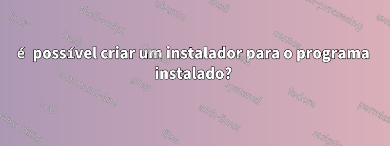 é possível criar um instalador para o programa instalado?