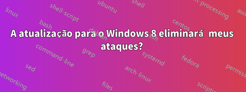 A atualização para o Windows 8 eliminará meus ataques?