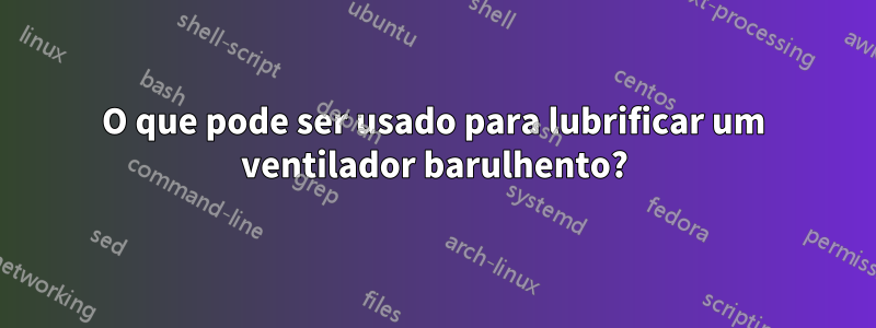 O que pode ser usado para lubrificar um ventilador barulhento?