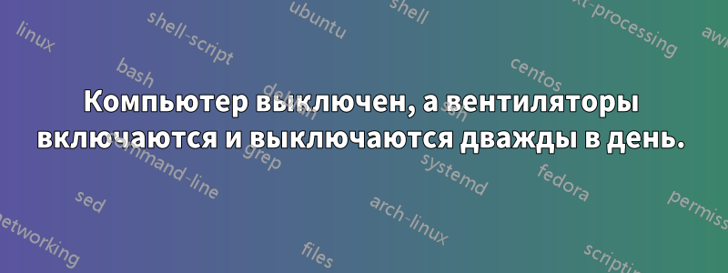 Компьютер выключен, а вентиляторы включаются и выключаются дважды в день.