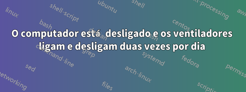 O computador está desligado e os ventiladores ligam e desligam duas vezes por dia