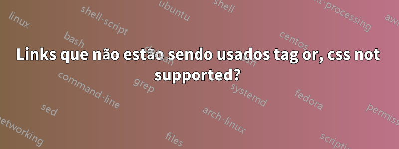 Links que não estão sendo usados tag or, css not supported?