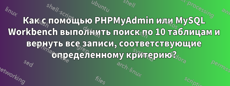 Как с помощью PHPMyAdmin или MySQL Workbench выполнить поиск по 10 таблицам и вернуть все записи, соответствующие определенному критерию?