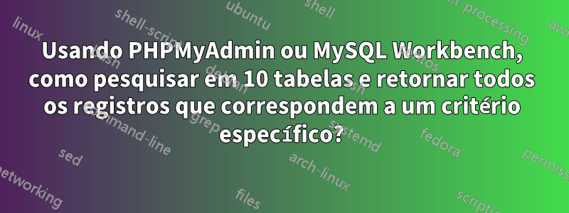 Usando PHPMyAdmin ou MySQL Workbench, como pesquisar em 10 tabelas e retornar todos os registros que correspondem a um critério específico?