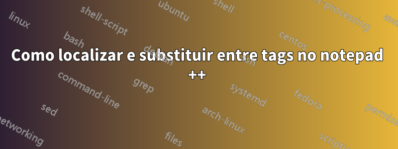 Como localizar e substituir entre tags no notepad ++