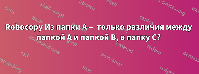 Robocopy Из папки A — только различия между папкой A и папкой B, в папку C?