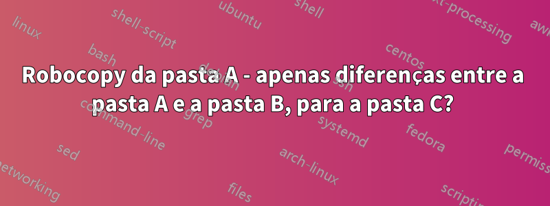 Robocopy da pasta A - apenas diferenças entre a pasta A e a pasta B, para a pasta C?