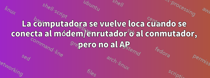 La computadora se vuelve loca cuando se conecta al módem/enrutador o al conmutador, pero no al AP