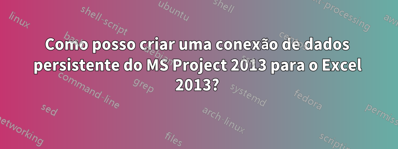 Como posso criar uma conexão de dados persistente do MS Project 2013 para o Excel 2013?