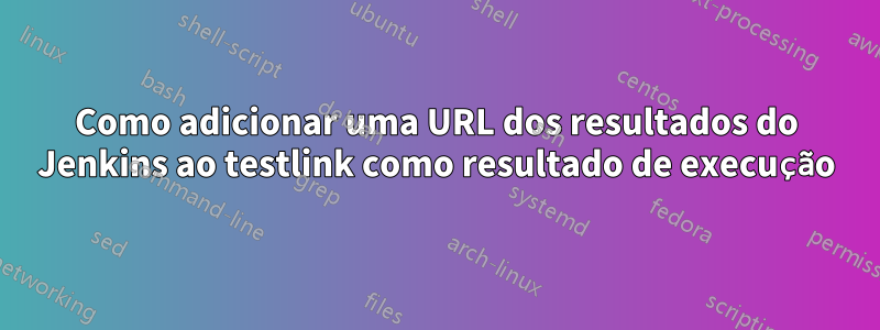 Como adicionar uma URL dos resultados do Jenkins ao testlink como resultado de execução