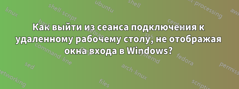 Как выйти из сеанса подключения к удаленному рабочему столу, не отображая окна входа в Windows?