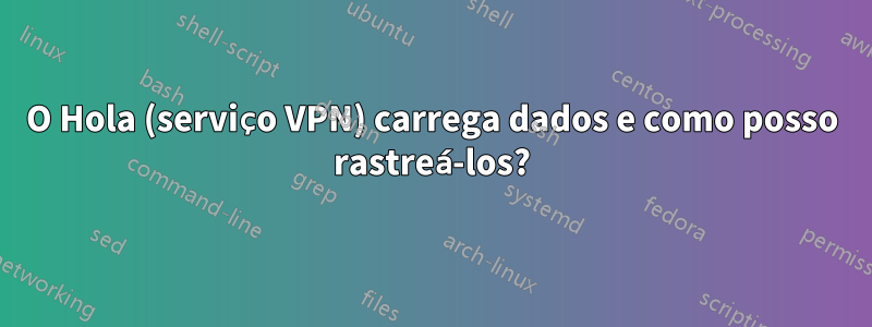 O Hola (serviço VPN) carrega dados e como posso rastreá-los?