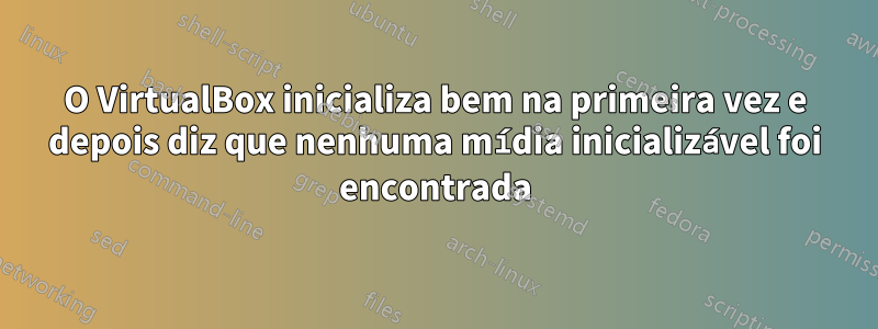 O VirtualBox inicializa bem na primeira vez e depois diz que nenhuma mídia inicializável foi encontrada
