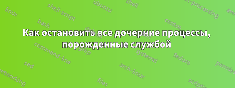 Как остановить все дочерние процессы, порожденные службой