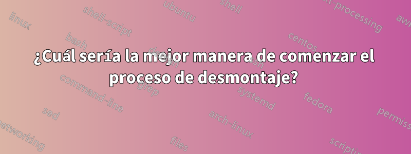 ¿Cuál sería la mejor manera de comenzar el proceso de desmontaje?