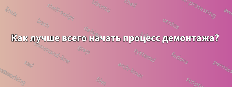 Как лучше всего начать процесс демонтажа?